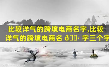 比较洋气的跨境电商名字,比较洋气的跨境电商名 🌷 字三个字